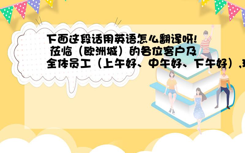 下面这段话用英语怎么翻译呀! 莅临（欧洲城）的各位客户及全体员工（上午好、中午好、下午好）,现在播报