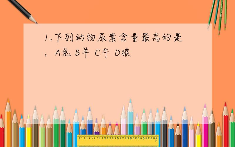 1.下列动物尿素含量最高的是：A兔 B羊 C牛 D狼