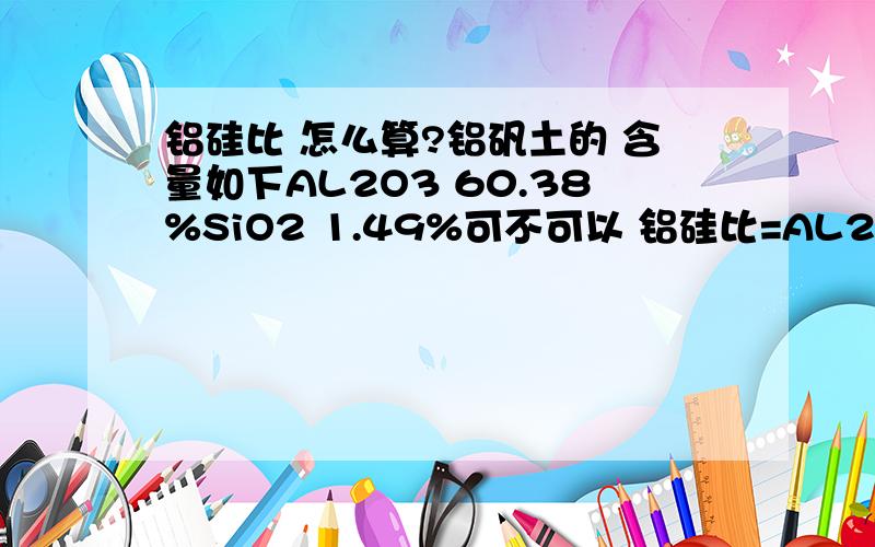 铝硅比 怎么算?铝矾土的 含量如下AL2O3 60.38%SiO2 1.49%可不可以 铝硅比=AL2O3/SiO2=6