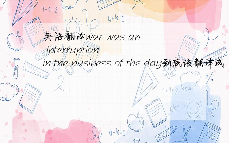 英语翻译war was an interruption in the business of the day到底该翻译成