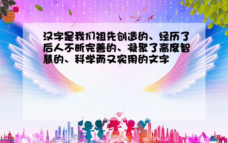 汉字是我们祖先创造的、经历了后人不断完善的、凝聚了高度智慧的、科学而又实用的文字