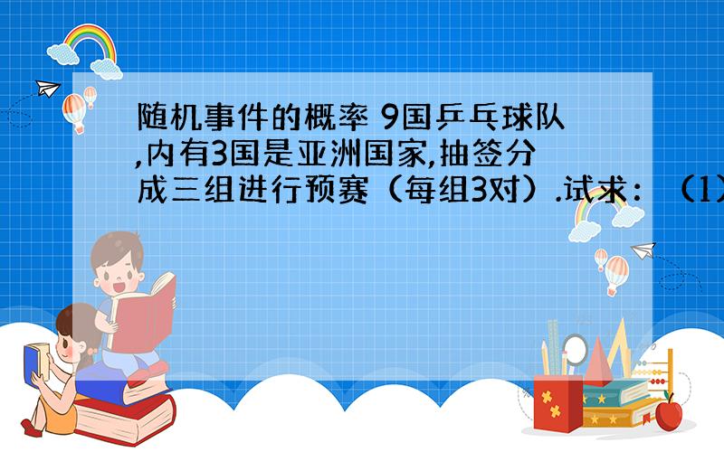 随机事件的概率 9国乒乓球队,内有3国是亚洲国家,抽签分成三组进行预赛（每组3对）.试求：（1）三个组中各有一个亚洲国家