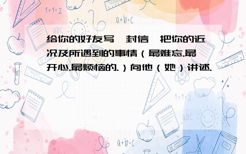 给你的好友写一封信,把你的近况及所遇到的事情（最难忘.最开心.最烦恼的.）向他（她）讲述.