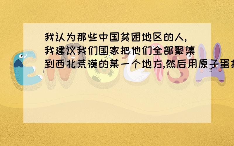 我认为那些中国贫困地区的人,我建议我们国家把他们全部聚集到西北荒漠的某一个地方,然后用原子蛋把