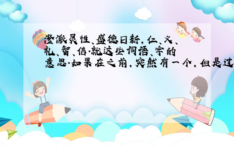 澄澈灵性、盛德日新,仁、义、礼、智、信.就这些词语、字的意思.如果在之前,突然有一个,但是过了时间,所以机会难得,