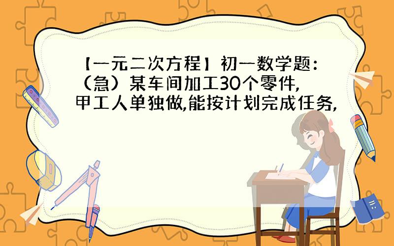 【一元二次方程】初一数学题：（急）某车间加工30个零件,甲工人单独做,能按计划完成任务,