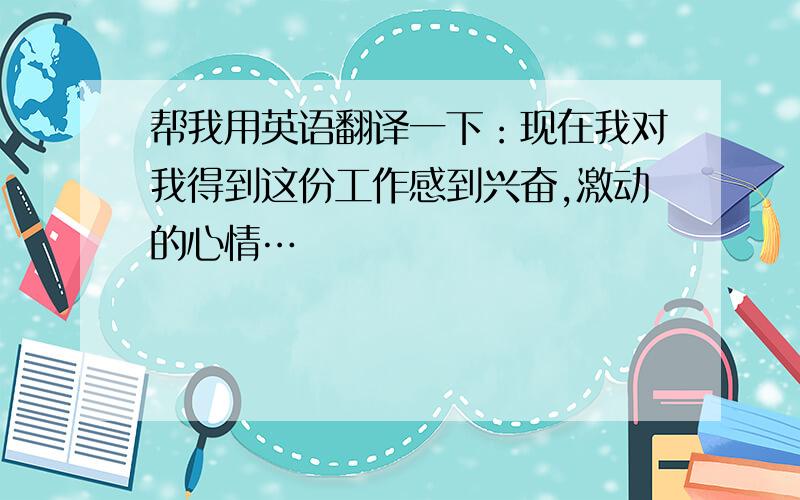 帮我用英语翻译一下：现在我对我得到这份工作感到兴奋,激动的心情…