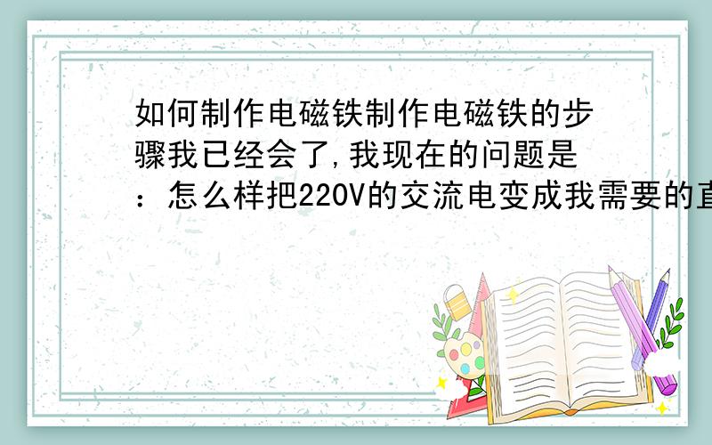 如何制作电磁铁制作电磁铁的步骤我已经会了,我现在的问题是：怎么样把220V的交流电变成我需要的直流电,我的电工基础很薄弱