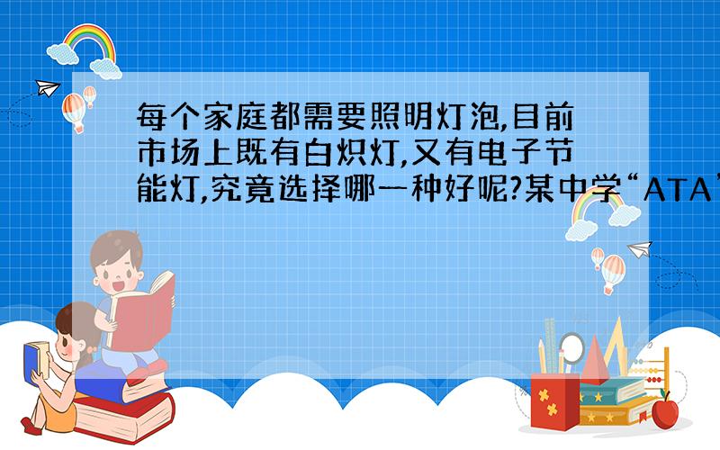 每个家庭都需要照明灯泡,目前市场上既有白炽灯,又有电子节能灯,究竟选择哪一种好呢?某中学“ATA”课外活动小组的同学就这