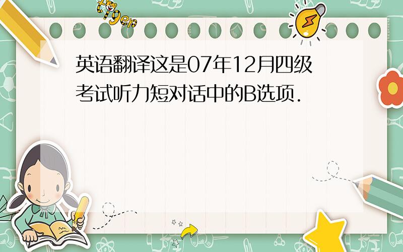 英语翻译这是07年12月四级考试听力短对话中的B选项.