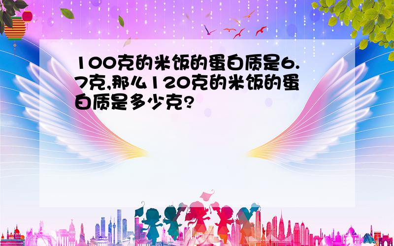 100克的米饭的蛋白质是6.7克,那么120克的米饭的蛋白质是多少克?