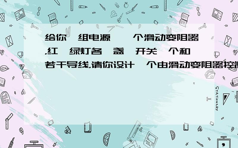 给你一组电源、一个滑动变阻器，红、绿灯各一盏、开关一个和若干导线，请你设计一个由滑动变阻器控制，且要求红灯变暗时绿灯变亮