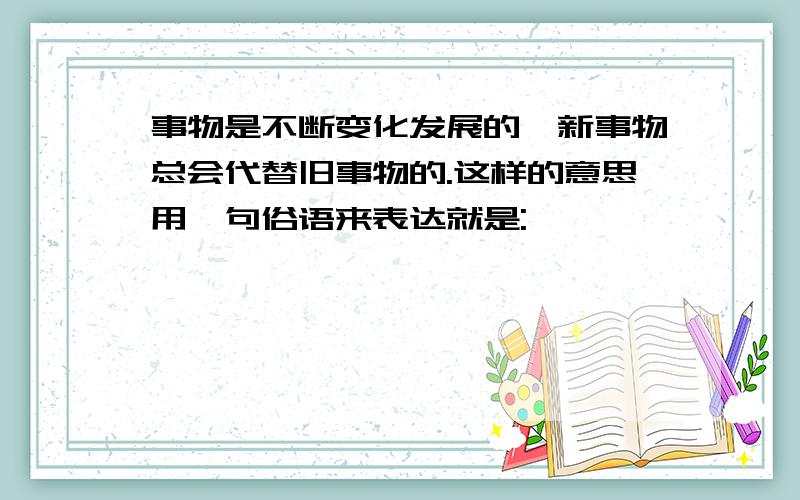 事物是不断变化发展的,新事物总会代替旧事物的.这样的意思用一句俗语来表达就是: