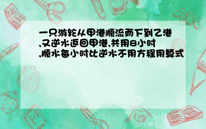 一只游轮从甲港顺流而下到乙港,又逆水返回甲港,共用8小时,顺水每小时比逆水不用方程用算式