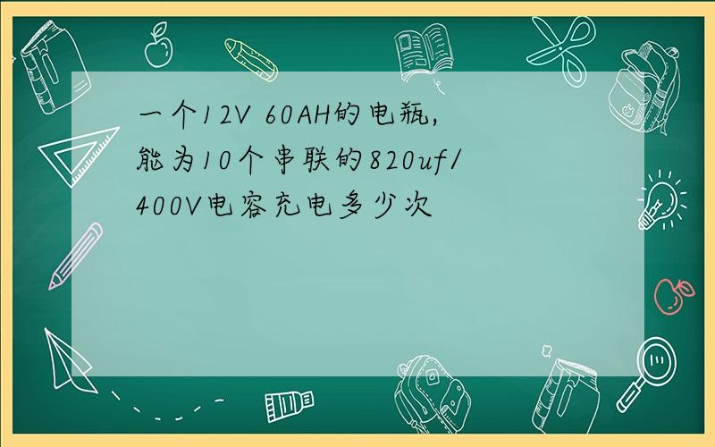 一个12V 60AH的电瓶,能为10个串联的820uf/400V电容充电多少次