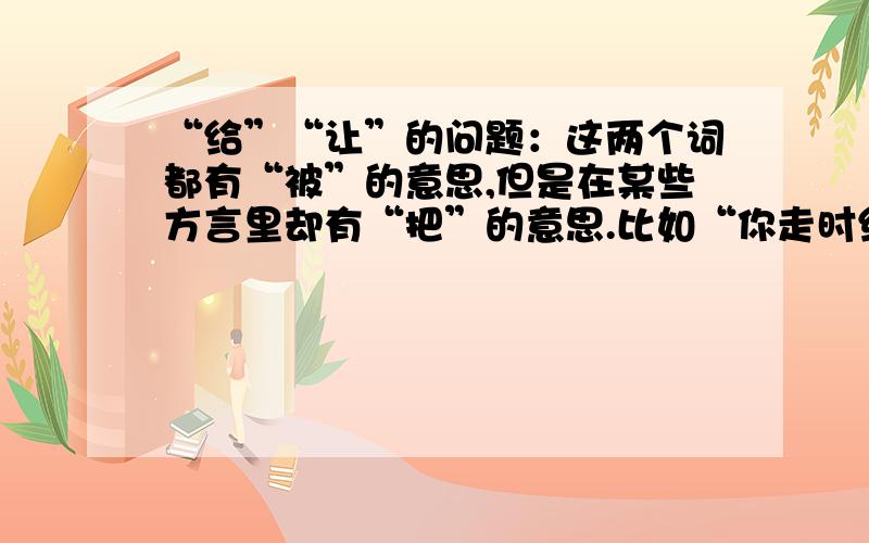 “给”“让”的问题：这两个词都有“被”的意思,但是在某些方言里却有“把”的意思.比如“你走时给们关上”,“如果我们让肉抬