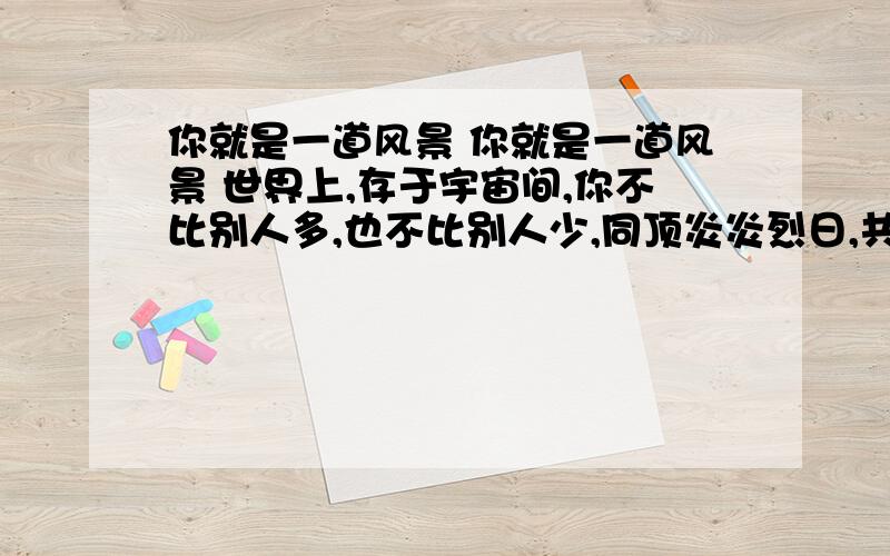 你就是一道风景 你就是一道风景 世界上,存于宇宙间,你不比别人多,也不比别人少,同顶炎炎烈日,共沐皎皎月辉,心智不缺,心