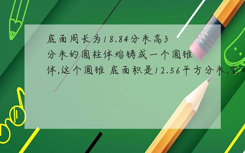 底面周长为18.84分米高3分米的圆柱体熔铸成一个圆锥 体,这个圆锥 底面积是12.56平方分米,它的是多少分米