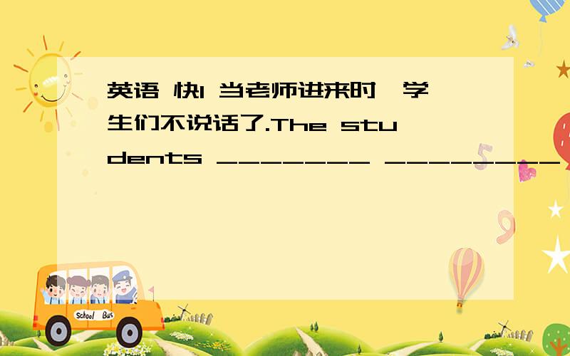 英语 快1 当老师进来时,学生们不说话了.The students _______ ________ when the