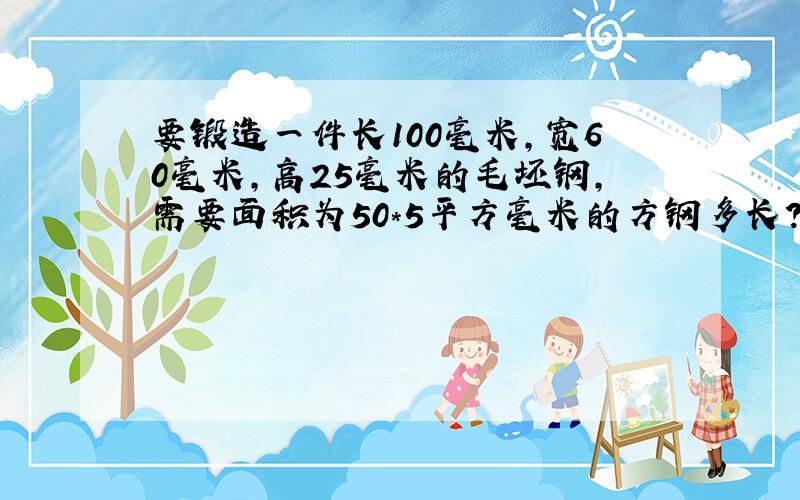 要锻造一件长100毫米,宽60毫米,高25毫米的毛坯钢,需要面积为50*5平方毫米的方钢多长?