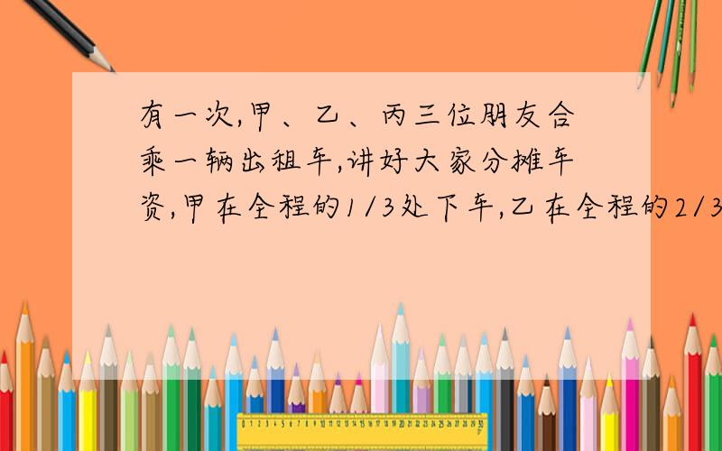 有一次,甲、乙、丙三位朋友合乘一辆出租车,讲好大家分摊车资,甲在全程的1/3处下车,乙在全程的2/3处下