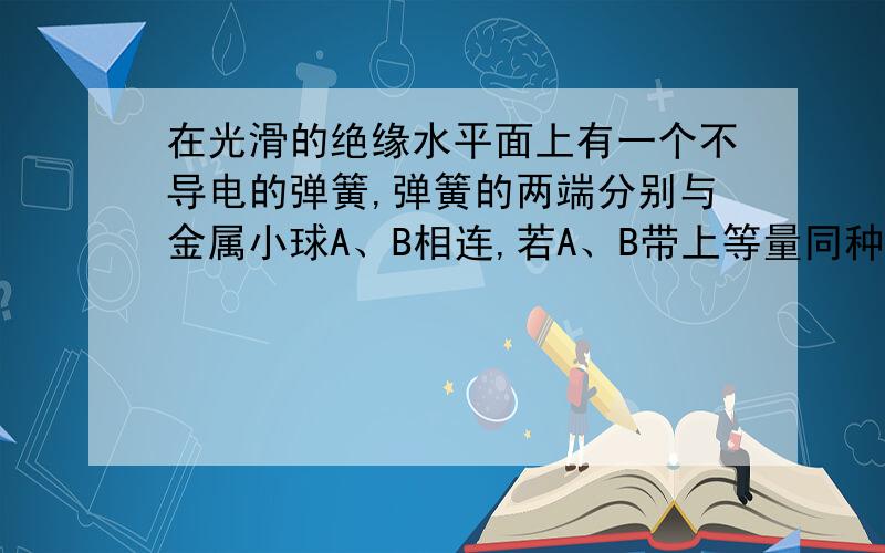 在光滑的绝缘水平面上有一个不导电的弹簧,弹簧的两端分别与金属小球A、B相连,若A、B带上等量同种电荷,弹簧伸长x,若A、