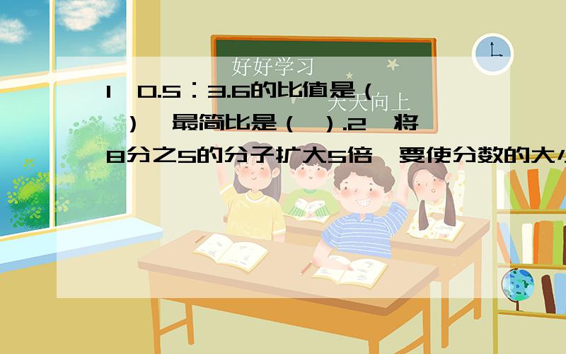 1、0.5：3.6的比值是（ ）,最简比是（ ）.2、将8分之5的分子扩大5倍,要使分数的大小不变,分母应扩大