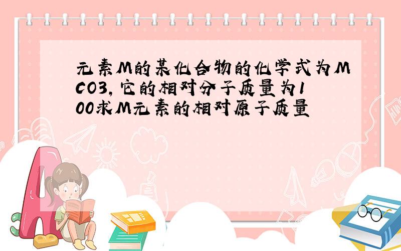 元素M的某化合物的化学式为MCO3,它的相对分子质量为100求M元素的相对原子质量