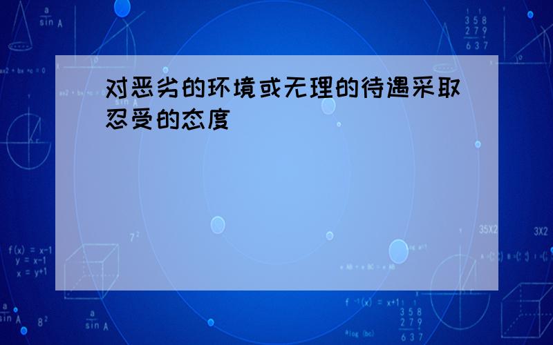 对恶劣的环境或无理的待遇采取忍受的态度