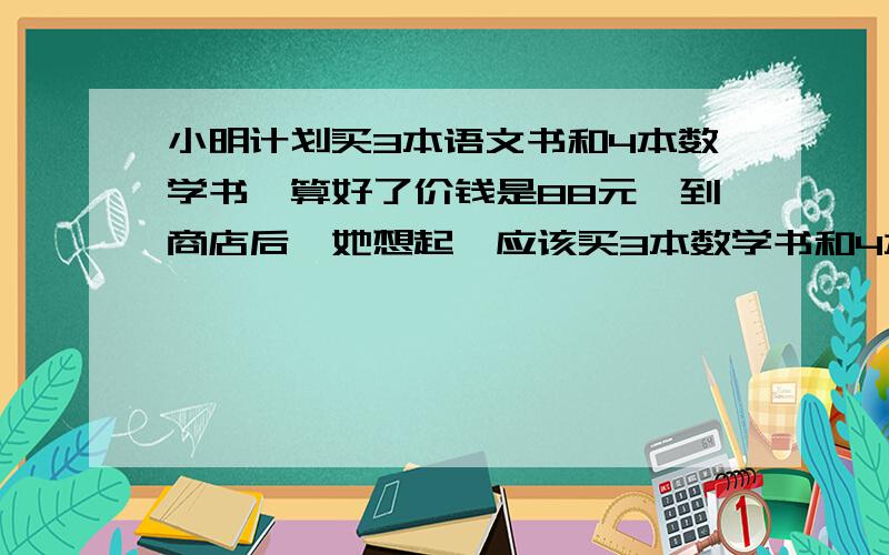 小明计划买3本语文书和4本数学书,算好了价钱是88元,到商店后,她想起,应该买3本数学书和4本语文书,结果多出的几元钱正