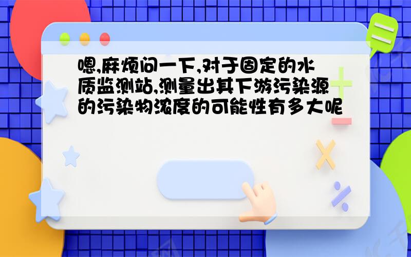 嗯,麻烦问一下,对于固定的水质监测站,测量出其下游污染源的污染物浓度的可能性有多大呢