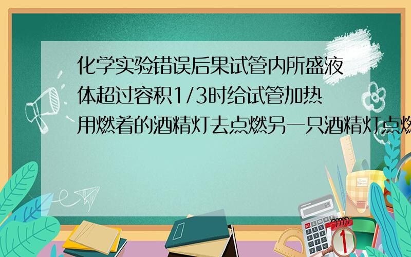 化学实验错误后果试管内所盛液体超过容积1/3时给试管加热用燃着的酒精灯去点燃另一只酒精灯点燃只剩很少酒精的酒精灯