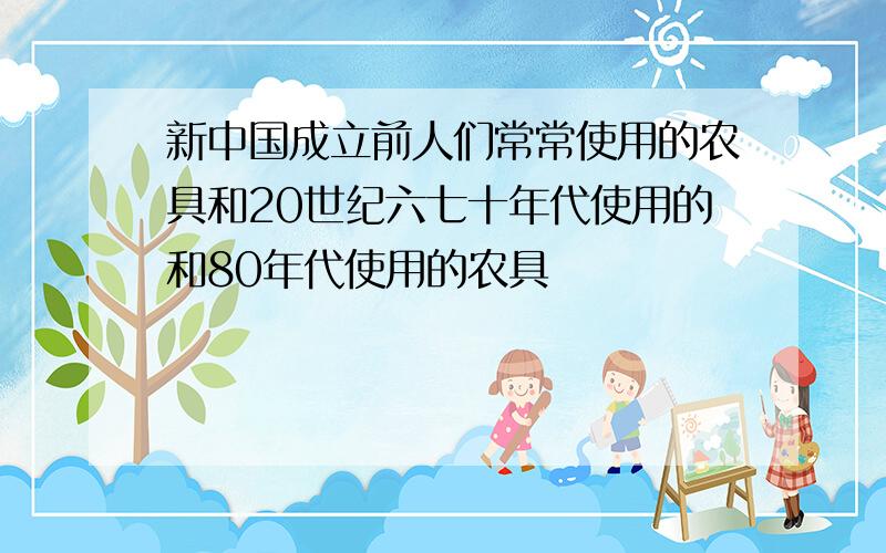 新中国成立前人们常常使用的农具和20世纪六七十年代使用的和80年代使用的农具