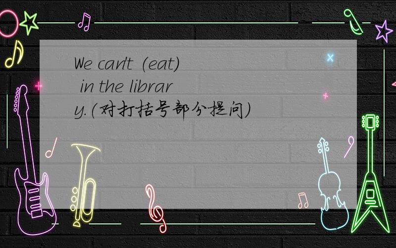 We can't （eat） in the library.(对打括号部分提问)