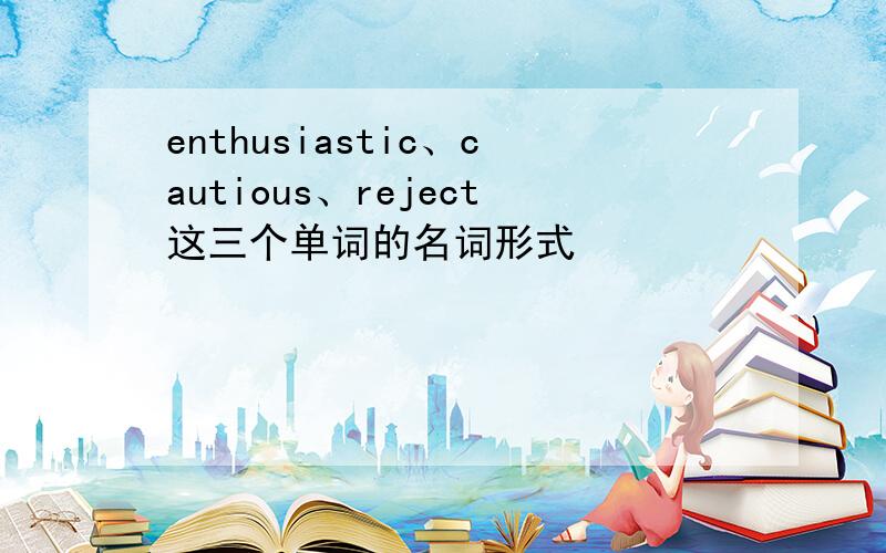 enthusiastic、cautious、reject这三个单词的名词形式