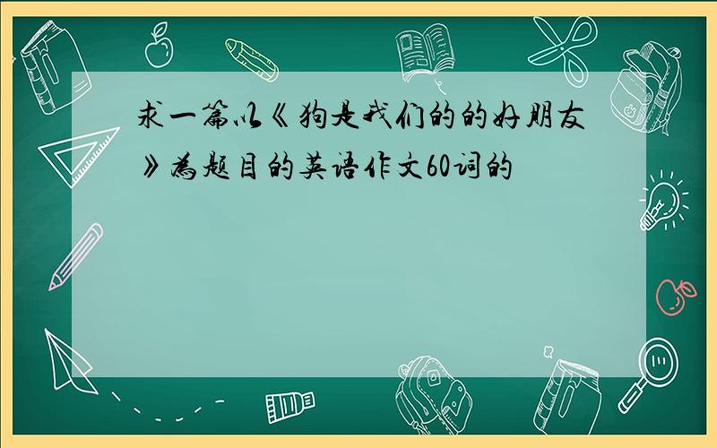 求一篇以《狗是我们的的好朋友》为题目的英语作文60词的