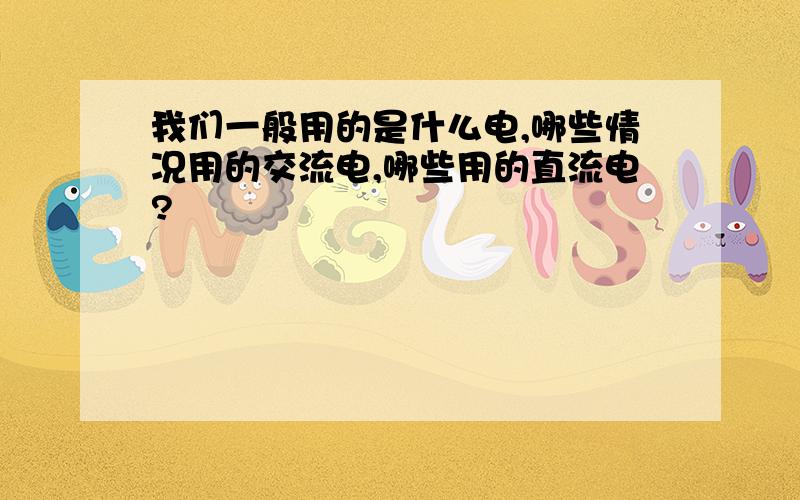 我们一般用的是什么电,哪些情况用的交流电,哪些用的直流电?