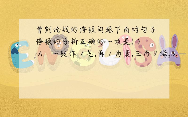 曹刿论战的停顿问题下面对句子停顿的分析正确的一项是( ) A．一鼓作／气,再／而衰,三而／竭 B.—／鼓作气,再／而衰,