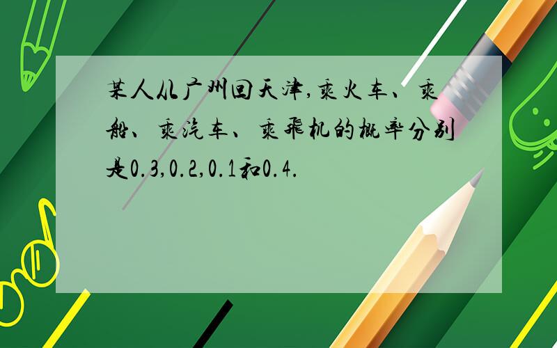 某人从广州回天津,乘火车、乘船、乘汽车、乘飞机的概率分别是0.3,0.2,0.1和0.4.