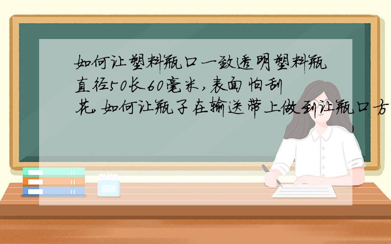 如何让塑料瓶口一致透明塑料瓶直径50长60毫米,表面怕刮花,如何让瓶子在输送带上做到让瓶口方向一致