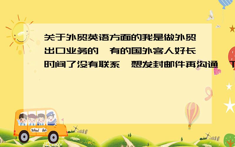 关于外贸英语方面的我是做外贸出口业务的,有的国外客人好长时间了没有联系,想发封邮件再沟通一下,但不知道怎么写比较好,所以