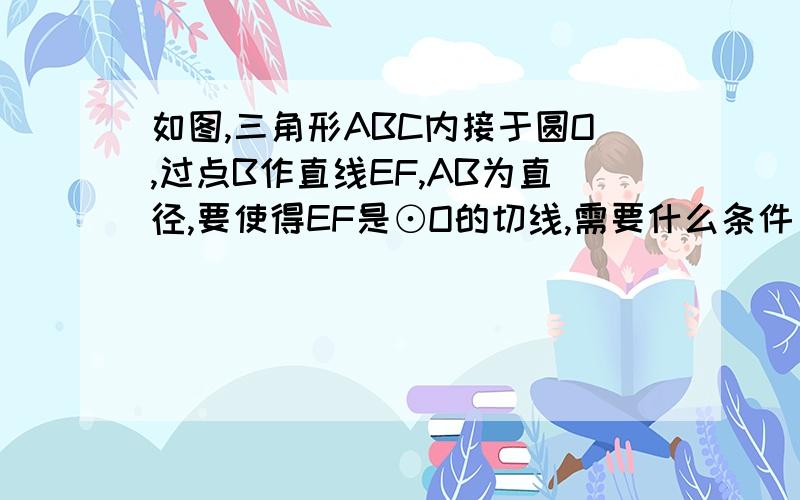 如图,三角形ABC内接于圆O,过点B作直线EF,AB为直径,要使得EF是⊙O的切线,需要什么条件(3种）