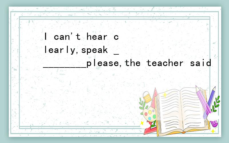 I can't hear clearly,speak _________please,the teacher said