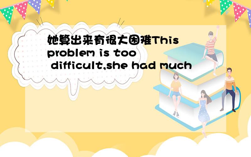 她算出来有很大困难This problem is too difficult,she had much