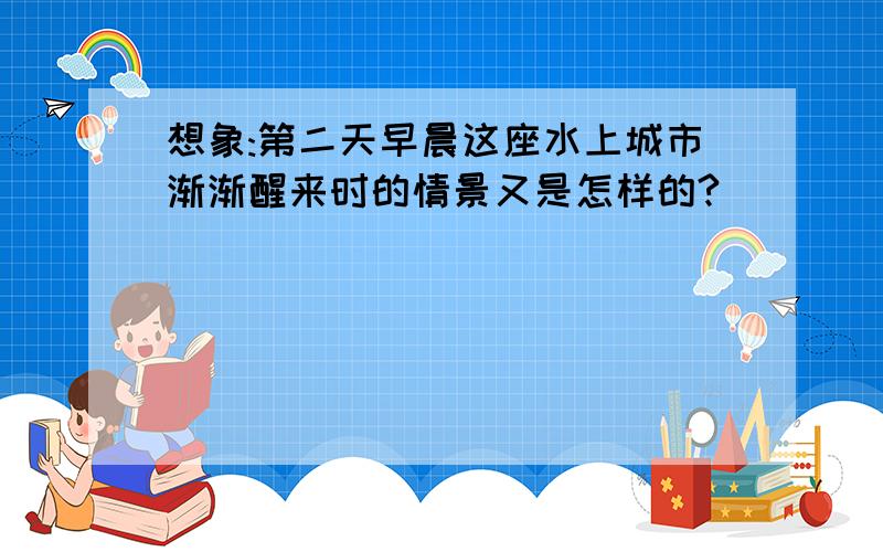 想象:第二天早晨这座水上城市渐渐醒来时的情景又是怎样的?