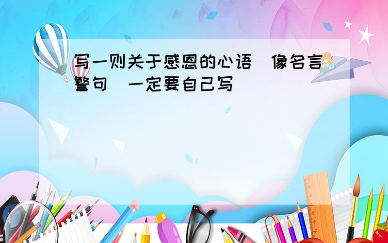 写一则关于感恩的心语（像名言警句）一定要自己写