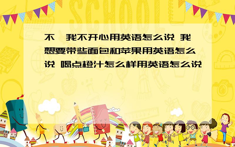 不,我不开心用英语怎么说 我想要带些面包和苹果用英语怎么说 喝点橙汁怎么样用英语怎么说