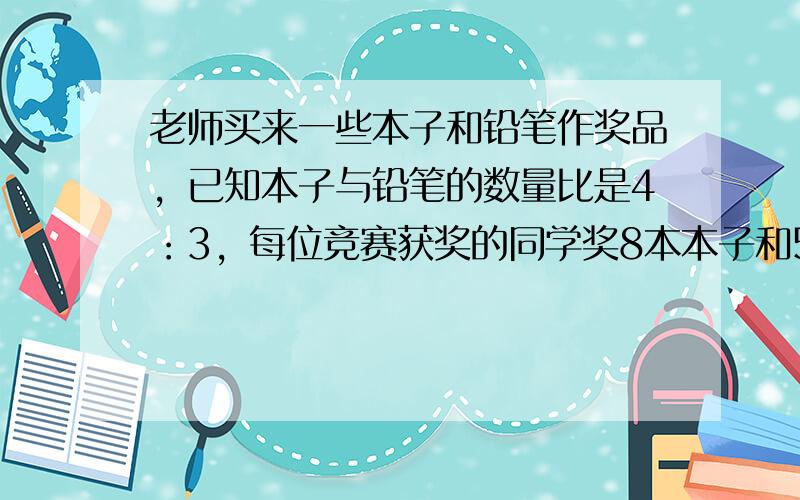 老师买来一些本子和铅笔作奖品，已知本子与铅笔的数量比是4：3，每位竞赛获奖的同学奖8本本子和5支铅笔，奖了7位同学后，剩