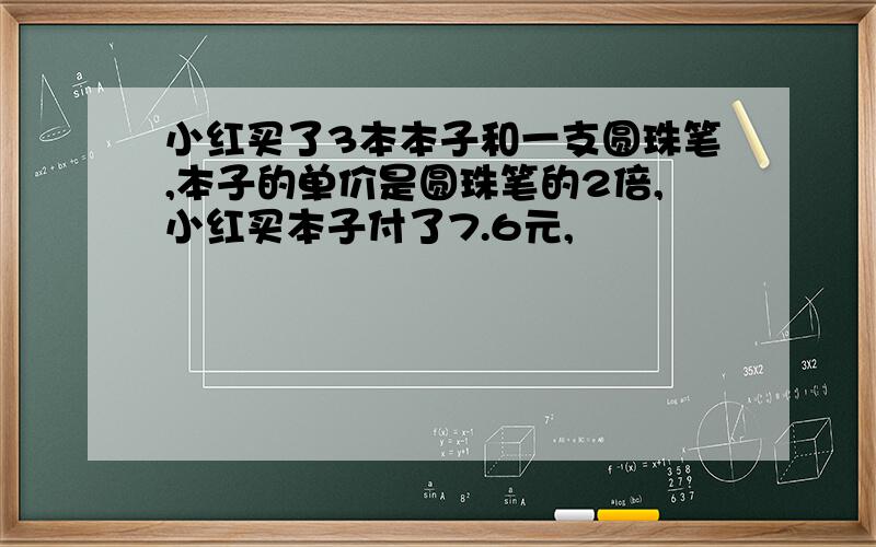 小红买了3本本子和一支圆珠笔,本子的单价是圆珠笔的2倍,小红买本子付了7.6元,