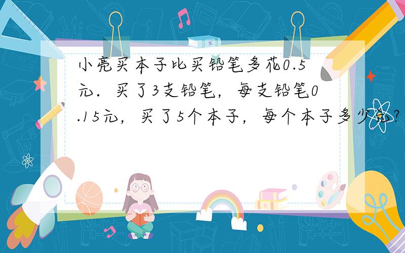 小亮买本子比买铅笔多花0.5元．买了3支铅笔，每支铅笔0.15元，买了5个本子，每个本子多少元？（列方程解）